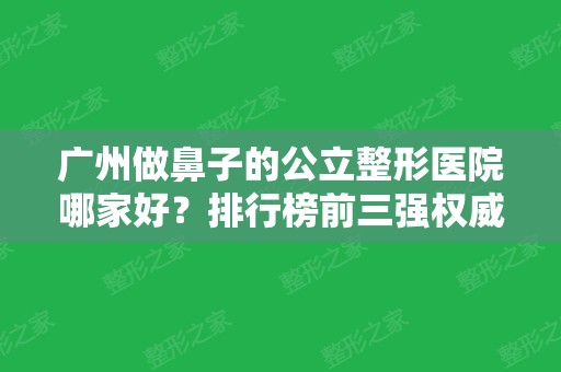 广州做鼻子的公立整形医院哪家好？排行榜前三强权威发布！含三甲医院价格费用参考