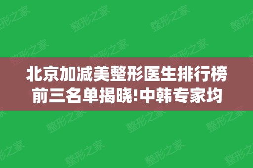 北京加减美整形医生排行榜前三名单揭晓!中韩专家均有入围_黄寅守、穆安宝实力领衔