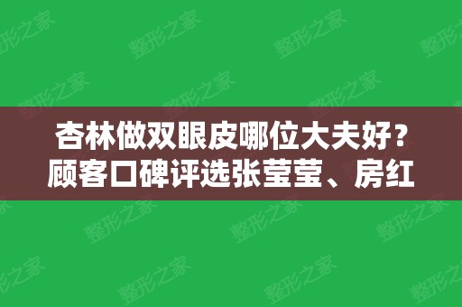 杏林做双眼皮哪位大夫好？顾客口碑评选张莹莹、房红超排前三，附案例和价格