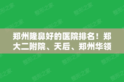 郑州隆鼻好的医院排名！郑大二附院、天后	、郑州华领等上榜！口碑技术双双在线！