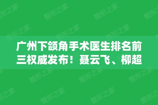 广州下颌角手术医生排名前三权威发布！聂云飞、柳超技术口碑点评_含费用一览表