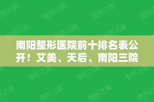 南阳整形医院前十排名表公开！艾美、天后、南阳三院等私立公立医美都上榜了