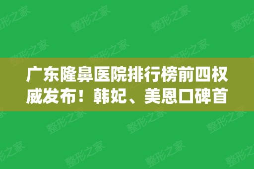 广东隆鼻医院排行榜前四权威发布！韩妃、美恩口碑首次入围_2024价格表一并放出