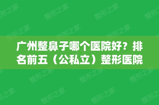 广州整鼻子哪个医院好？排名前五（公私立）整形医院名单_隆鼻价格免费公布