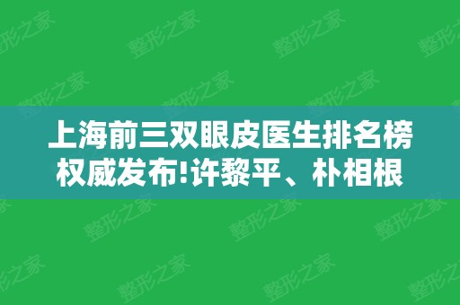 上海前三双眼皮医生排名榜权威发布!许黎平、朴相根、杨亚益名次及价格在线查询