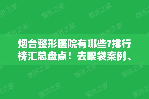 烟台整形医院有哪些?排行榜汇总盘点！去眼袋案例、价格收费供选择