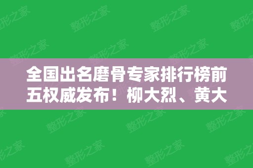 全国出名磨骨专家排行榜前五权威发布！柳大烈、黄大勇、何照华等口碑点评