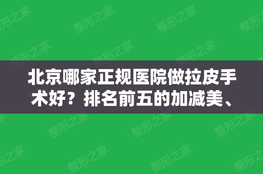 北京哪家正规医院做拉皮手术好？排名前五的加减美、联合丽格值得面诊~