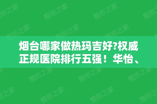 烟台哪家做热玛吉好?权威正规医院排行五强！华怡、华美连续几年霸榜三甲