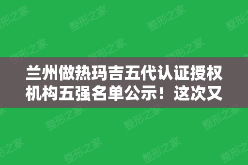 兰州做热玛吉五代认证授权机构五强名单公示！这次又是崔大夫、华美领跑