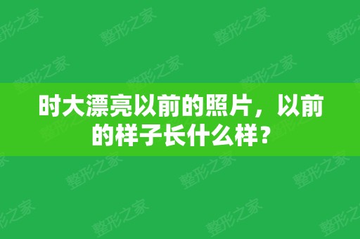 时大漂亮以前的照片	，以前的样子长什么样？