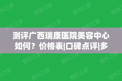 测评广西瑞康医院美容中心如何？价格表|口碑点评|多人整形日记