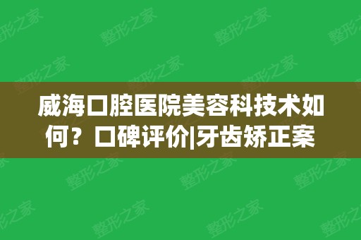 威海口腔医院美容科技术如何？口碑评价|牙齿矫正案例照片查看