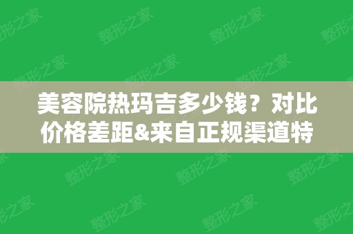 美容院热玛吉多少钱？对比价格差距&来自正规渠道特点，警惕低价陷阱！