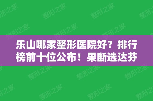 乐山哪家整形医院好？排行榜前十位公布！果断选达芬奇等排名前三的