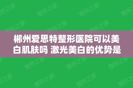 郴州爱思特整形医院可以美白肌肤吗 激光美白的优势是什么