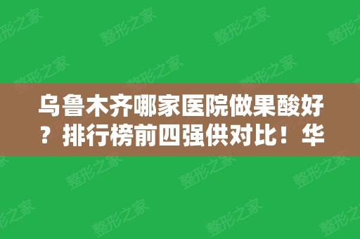 乌鲁木齐哪家医院做果酸好？排行榜前四强供对比！华美、王共礼等价格查询