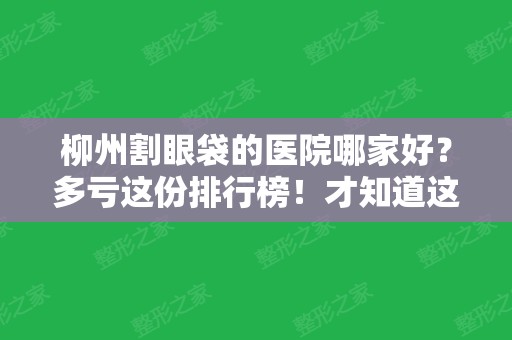 柳州割眼袋的医院哪家好？多亏这份排行榜！才知道这六家效果赞价格便宜