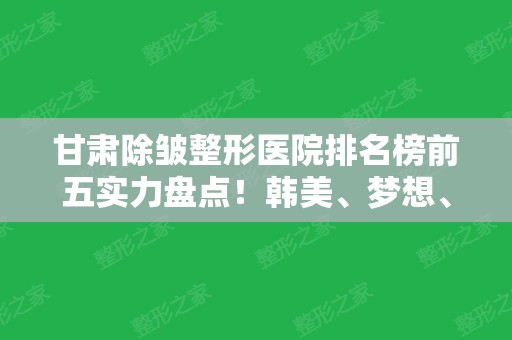 甘肃除皱整形医院排名榜前五实力盘点！韩美、梦想、崔大夫口碑领衔