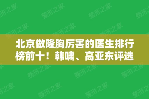 北京做隆胸厉害的医生排行榜前十！韩啸	、高亚东评选入围~医美价格查询