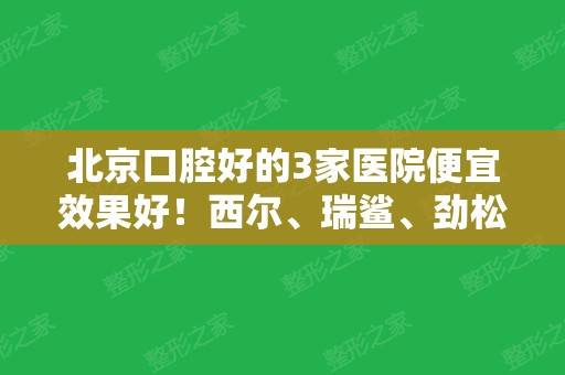 北京口腔好的3家医院便宜效果好！西尔、瑞鲨、劲松排名前三！正畸价格查询