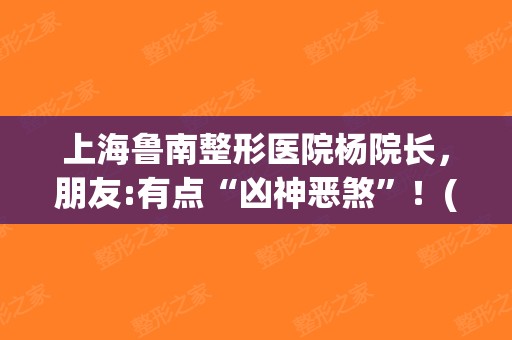 上海鲁南整形医院杨院长，朋友:有点“凶神恶煞”！(上海鲁南门诊杨明做鼻子好吗)