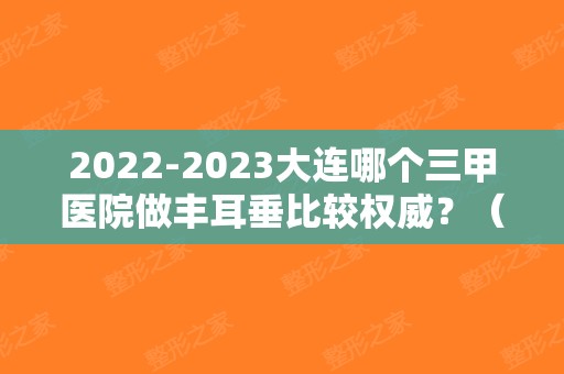 2024大连哪个三甲医院做丰耳垂比较权威？（大连丰胸的医院哪家好）