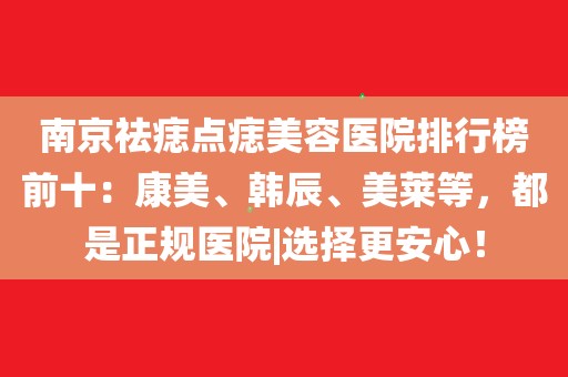 南京祛痣點痣美容醫院排行榜前十:康美,韓辰,美萊等,都是正規醫院