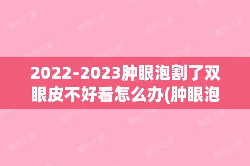 【2024】肿眼泡割了双眼皮不好看怎么办(肿眼泡割双眼皮后悔了)