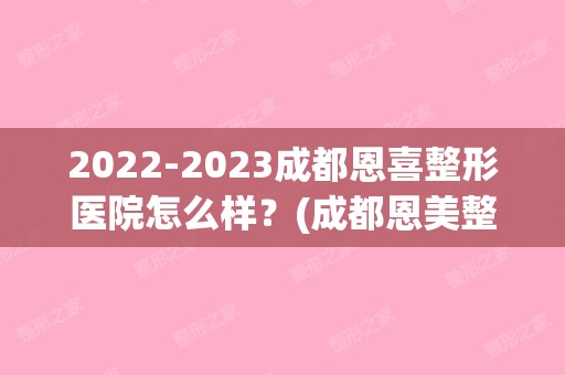 【2024】成都恩喜整形医院怎么样？(成都恩美整形医院怎样)