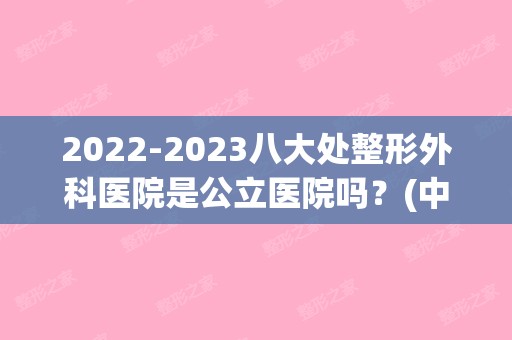 【2024】八大处整形外科医院是公立医院吗？(中国医学科学院八大处整形医院怎么样)