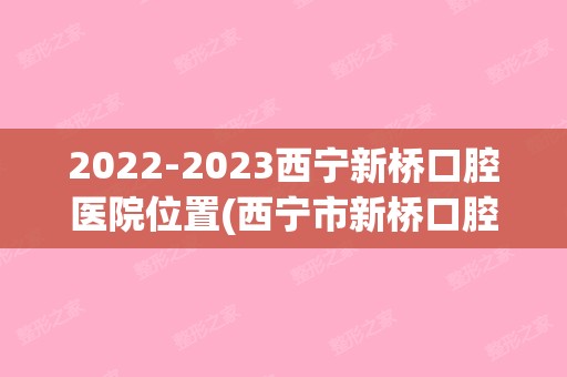 【2024】西宁新桥口腔医院位置(西宁市新桥口腔医院)