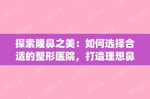 探索隆鼻之美：如何选择合适的整形医院，打造理想鼻型(隆鼻整形医院排名榜)