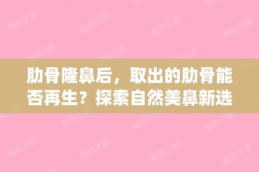 肋骨隆鼻后，取出的肋骨能否再生？探索自然美鼻新选择——肋骨隆鼻(肋骨隆鼻取出来后鼻子还能回到以前吗)