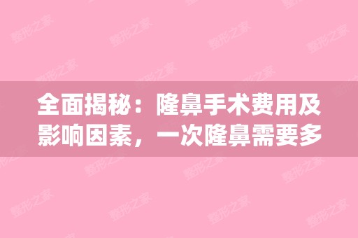 全面揭秘：隆鼻手术费用及影响因素，一次隆鼻需要多少钱？(请问隆鼻需要多少钱)